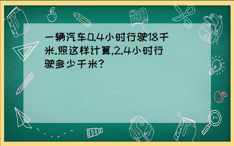 一辆汽车0.4小时行驶18千米.照这样计算,2.4小时行驶多少千米?