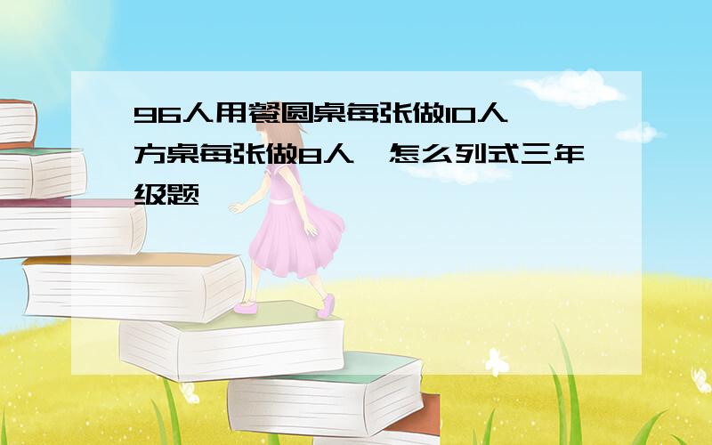 96人用餐圆桌每张做10人,方桌每张做8人,怎么列式三年级题