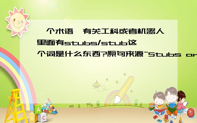 一个术语,有关工科或者机器人里面有stubs/stub这个词是什么东西?原句来源“Stubs are supplied for all projects and you fill fill in the code”.Stubs是程序包?还是一种语言还是一种理论?