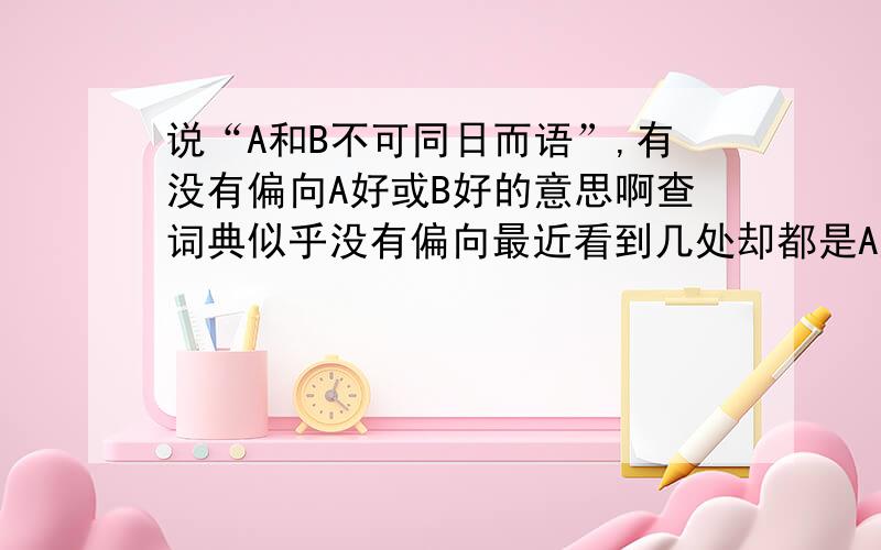 说“A和B不可同日而语”,有没有偏向A好或B好的意思啊查词典似乎没有偏向最近看到几处却都是A好但就我语感 是B好 会比较顺啊……