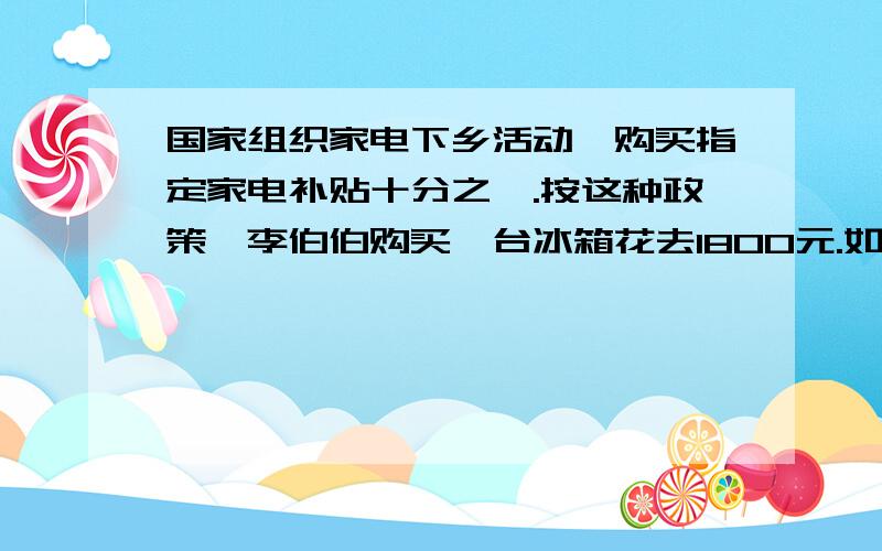 国家组织家电下乡活动,购买指定家电补贴十分之一.按这种政策,李伯伯购买一台冰箱花去1800元.如果不补贴该要多少钱