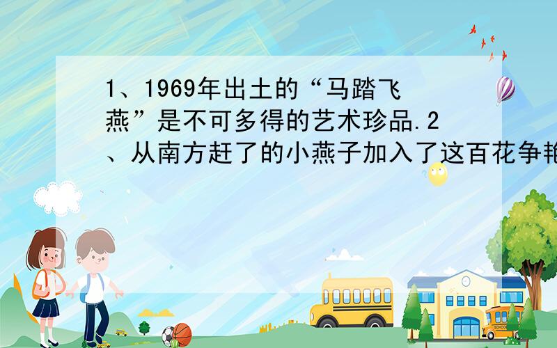 1、1969年出土的“马踏飞燕”是不可多得的艺术珍品.2、从南方赶了的小燕子加入了这百花争艳的盛会.