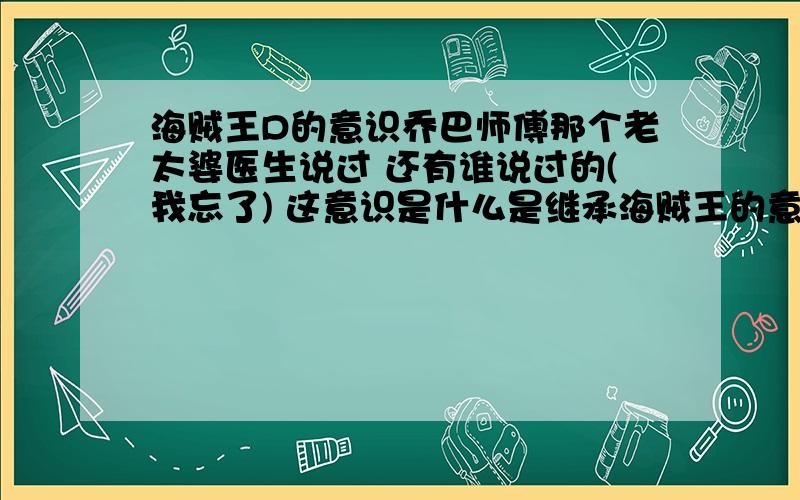 海贼王D的意识乔巴师傅那个老太婆医生说过 还有谁说过的(我忘了) 这意识是什么是继承海贼王的意识嘛~还有名字有D的是一族的族人吗?还是什么好想知道我超爱海贼王里面人说话的语气