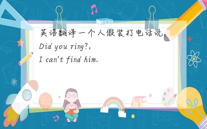 英语翻译一个人假装打电话说：Did you ring?,I can't find him.