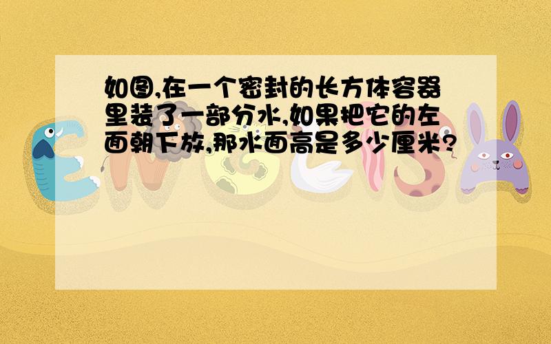 如图,在一个密封的长方体容器里装了一部分水,如果把它的左面朝下放,那水面高是多少厘米?