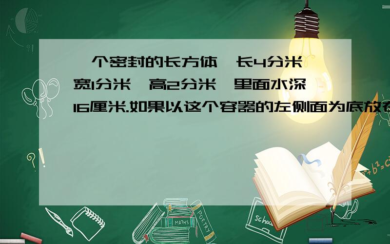 一个密封的长方体,长4分米,宽1分米,高2分米,里面水深16厘米.如果以这个容器的左侧面为底放在桌上.（1）这时水深多少厘米?（2）此时,水与容器接触的面积是多少平方厘米?