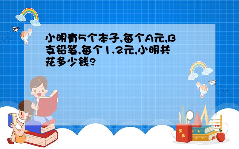 小明有5个本子,每个A元,B支铅笔,每个1.2元,小明共花多少钱?