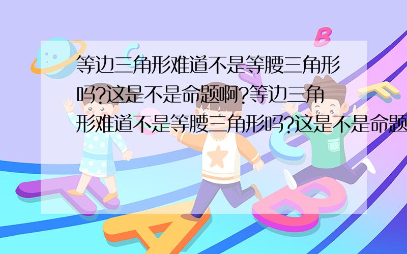 等边三角形难道不是等腰三角形吗?这是不是命题啊?等边三角形难道不是等腰三角形吗?这是不是命题啊?请详细说明..