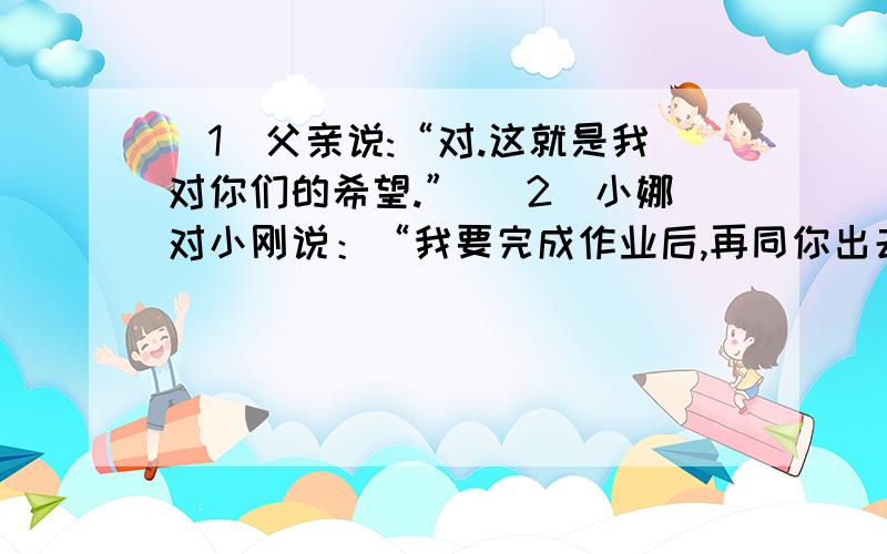 （1）父亲说:“对.这就是我对你们的希望.” （2）小娜对小刚说：“我要完成作业后,再同你出去玩.”改为间接引用的句子!