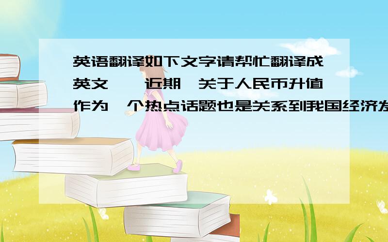 英语翻译如下文字请帮忙翻译成英文^^近期,关于人民币升值作为一个热点话题也是关系到我国经济发展的大事,并且有关人民币汇率改革已经成为中国政府的重要议题.文章从汇率理论出发论