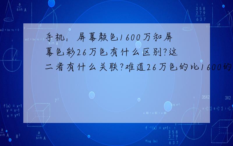 手机：屏幕颜色1600万和屏幕色彩26万色有什么区别?这二者有什么关联?难道26万色的比1600的不鲜艳几十倍?还是什么?还是根本不是同一个东西?差距都差不多?这只是不同的领域?