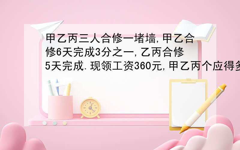 甲乙丙三人合修一堵墙,甲乙合修6天完成3分之一,乙丙合修5天完成.现领工资360元,甲乙丙个应得多少元?甲得66元,乙得182元,丙的112元