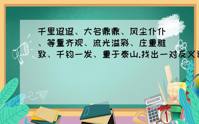 千里迢迢、大名鼎鼎、风尘仆仆、等量齐观、流光溢彩、庄重雅致、千钧一发、重于泰山.找出一对反义词.