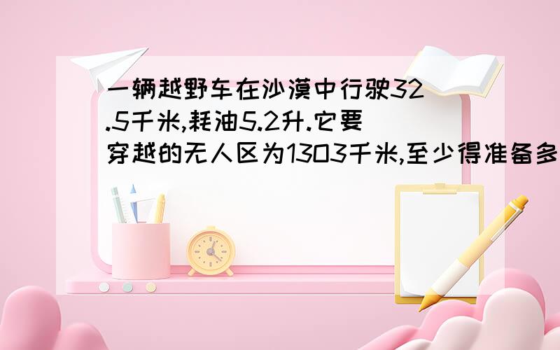 一辆越野车在沙漠中行驶32 .5千米,耗油5.2升.它要穿越的无人区为13O3千米,至少得准备多少一辆越野车在沙漠中行驶32.5千米,耗油5.2升.它要穿越的无人区为13O3千米,至少得准备多少升汽油?