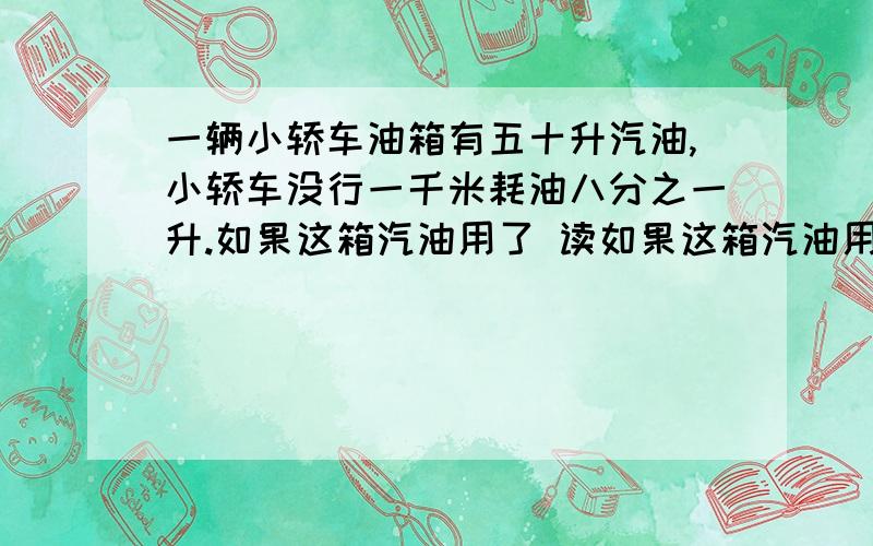 一辆小轿车油箱有五十升汽油,小轿车没行一千米耗油八分之一升.如果这箱汽油用了 读如果这箱汽油用了四分之三，这两小轿车行了多少千米