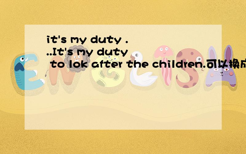 it's my duty ...It's my duty to lok after the children.可以换成以下这样的表达吗It's my duty that I must look after the children.