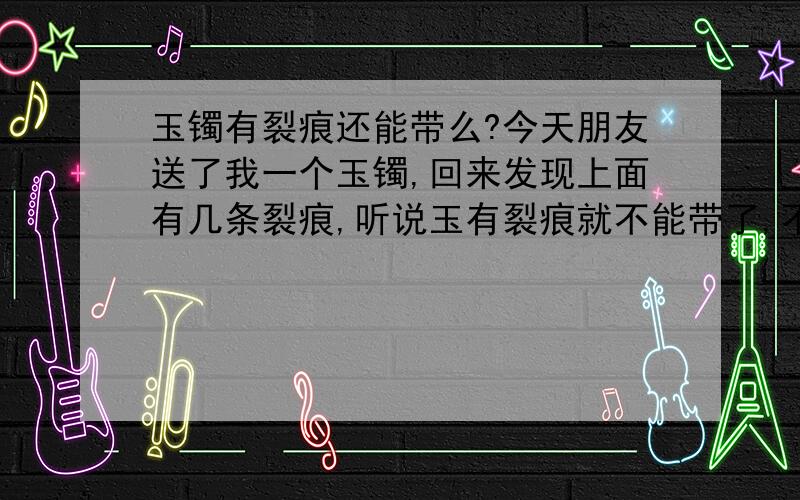 玉镯有裂痕还能带么?今天朋友送了我一个玉镯,回来发现上面有几条裂痕,听说玉有裂痕就不能带了,不吉利的,是真的么?可是是朋友送的,他说一定让我带,不带他会不高兴,怎么办呢?