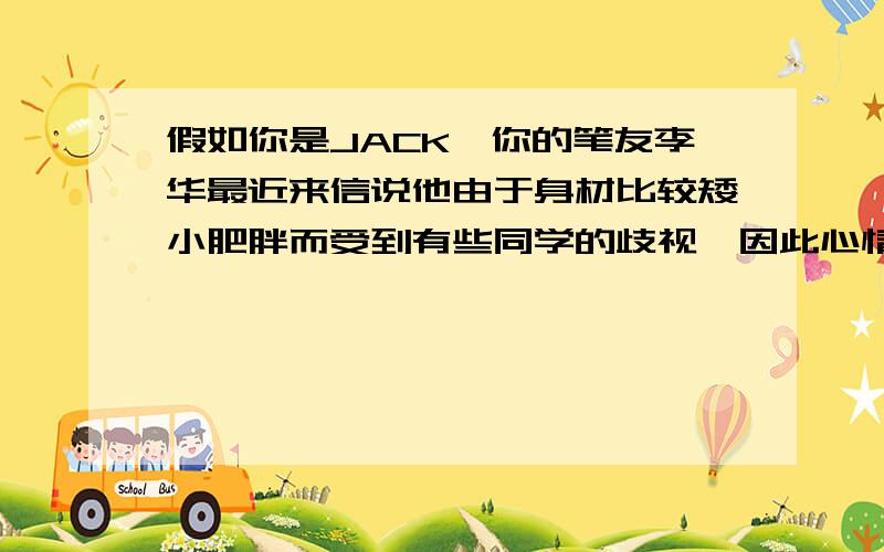 假如你是JACK,你的笔友李华最近来信说他由于身材比较矮小肥胖而受到有些同学的歧视,因此心情郁闷.1,谈谈你对身体肥胖和受歧视的看法；2,建议他如何处理好与同学之间的关系；3,建议他做