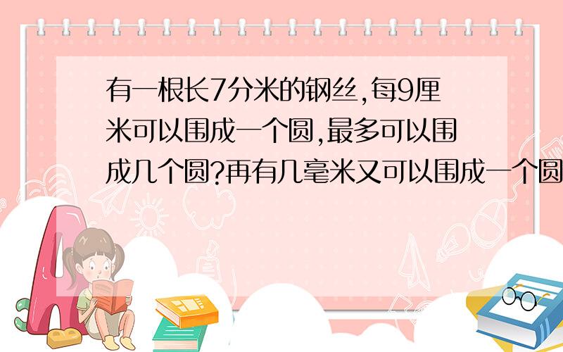 有一根长7分米的钢丝,每9厘米可以围成一个圆,最多可以围成几个圆?再有几毫米又可以围成一个圆?