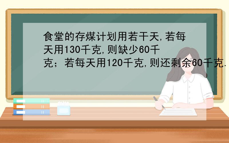 食堂的存煤计划用若干天,若每天用130千克,则缺少60千克；若每天用120千克,则还剩余60千克.食堂里存煤共有多少?计划用多少天?用二元一次方程解