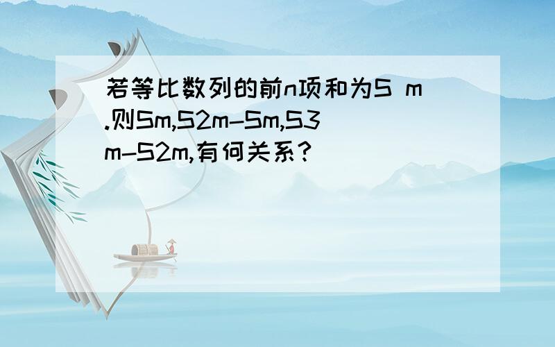 若等比数列的前n项和为S m.则Sm,S2m-Sm,S3m-S2m,有何关系?