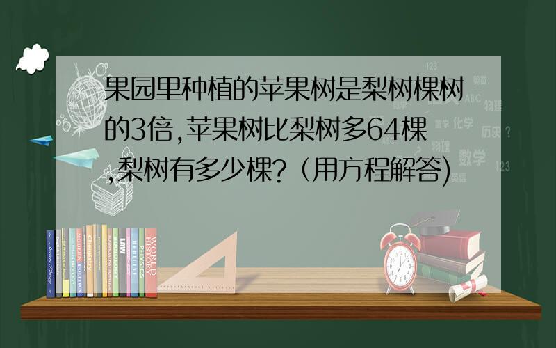 果园里种植的苹果树是梨树棵树的3倍,苹果树比梨树多64棵,梨树有多少棵?（用方程解答)