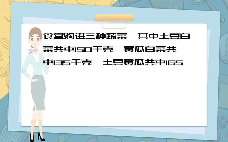 食堂购进三种蔬菜,其中土豆白菜共重150千克,黄瓜白菜共重135千克,土豆黄瓜共重165