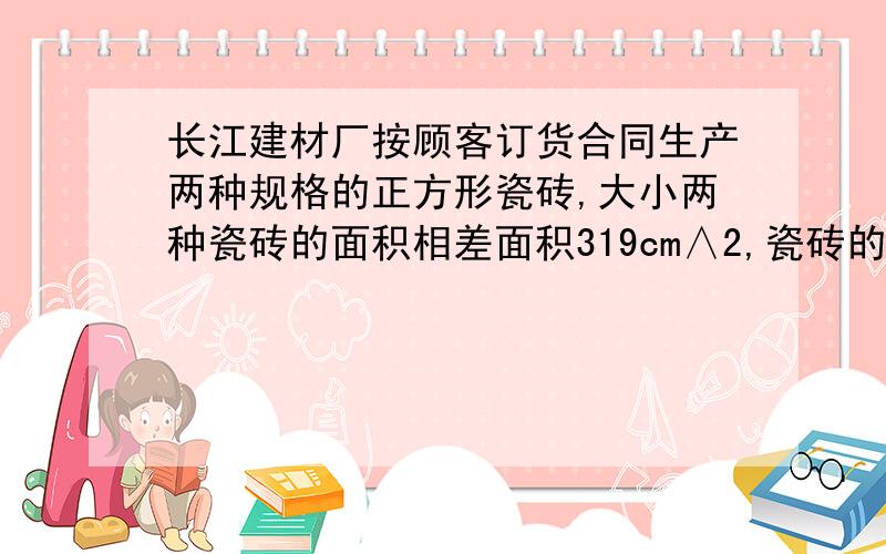 长江建材厂按顾客订货合同生产两种规格的正方形瓷砖,大小两种瓷砖的面积相差面积319cm∧2,瓷砖的边长是整数且均不大于50cm,是确定这两种瓷砖的边长