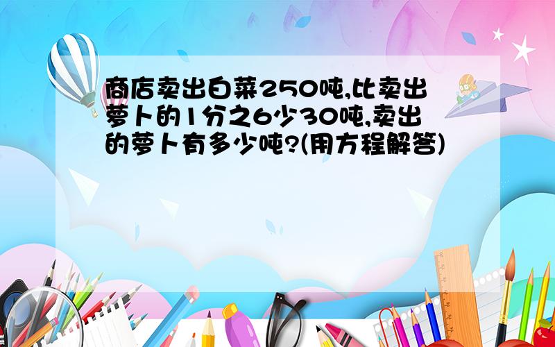 商店卖出白菜250吨,比卖出萝卜的1分之6少30吨,卖出的萝卜有多少吨?(用方程解答)