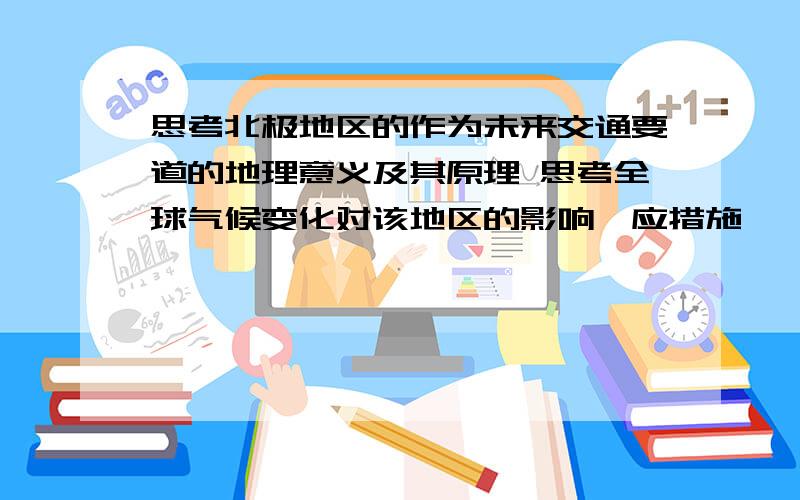 思考北极地区的作为未来交通要道的地理意义及其原理 思考全球气候变化对该地区的影响、应措施