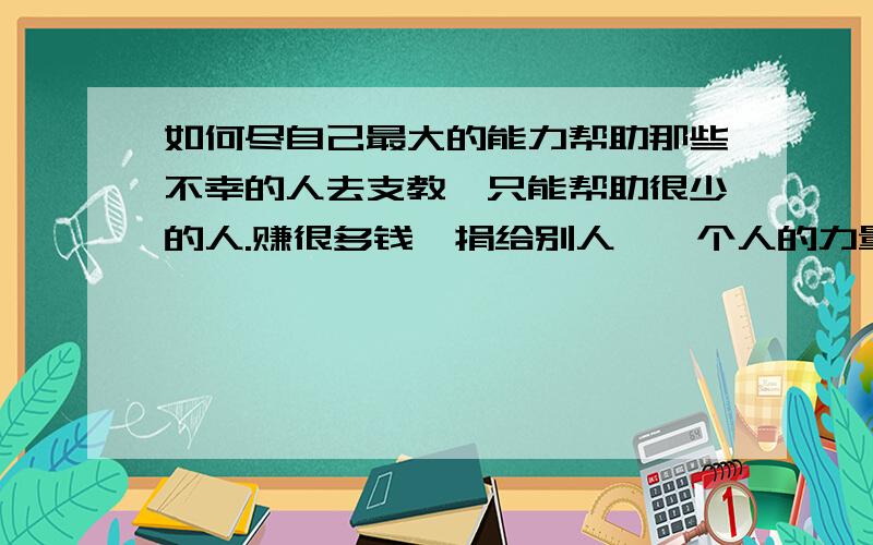 如何尽自己最大的能力帮助那些不幸的人去支教,只能帮助很少的人.赚很多钱,捐给别人,一个人的力量又很小.该怎么做才能最大限度地帮助别人?未来应该从事哪些事业?