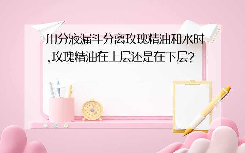 用分液漏斗分离玫瑰精油和水时,玫瑰精油在上层还是在下层?