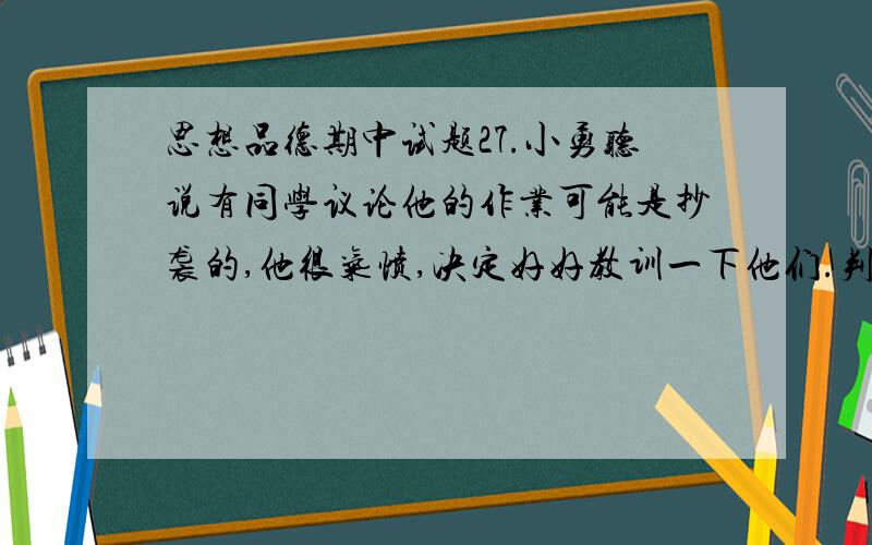 思想品德期中试题27.小勇听说有同学议论他的作业可能是抄袭的,他很气愤,决定好好教训一下他们.判断：（ ）理由：