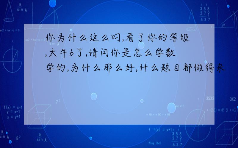 你为什么这么叼,看了你的等级,太牛b了,请问你是怎么学数学的,为什么那么好,什么题目都做得来