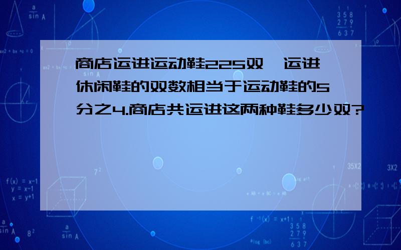 商店运进运动鞋225双,运进休闲鞋的双数相当于运动鞋的5分之4.商店共运进这两种鞋多少双?