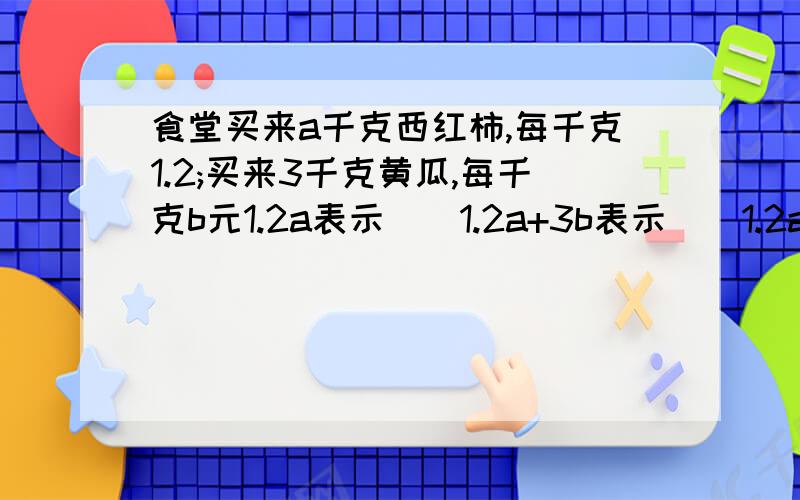 食堂买来a千克西红柿,每千克1.2;买来3千克黄瓜,每千克b元1.2a表示（）1.2a+3b表示（）1.2a-3b表示（）当a=5、b=0.8时,食堂共付（）元