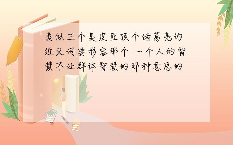 类似三个臭皮匠顶个诸葛亮的 近义词要形容那个 一个人的智慧不让群体智慧的那种意思的