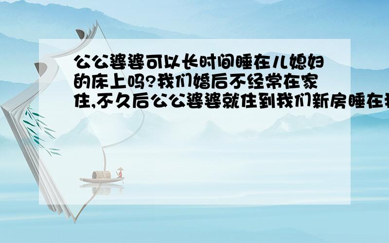 公公婆婆可以长时间睡在儿媳妇的床上吗?我们婚后不经常在家住,不久后公公婆婆就住到我们新房睡在我的床上,每次我回家住他们才回自己的房间住有时我还要铺盖他们用过的被褥床也给我