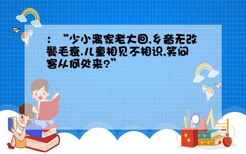 ：“少小离家老大回,乡音无改鬓毛衰.儿童相见不相识,笑问客从何处来?”