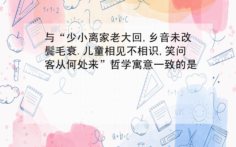 与“少小离家老大回,乡音未改鬓毛衰.儿童相见不相识,笑问客从何处来”哲学寓意一致的是