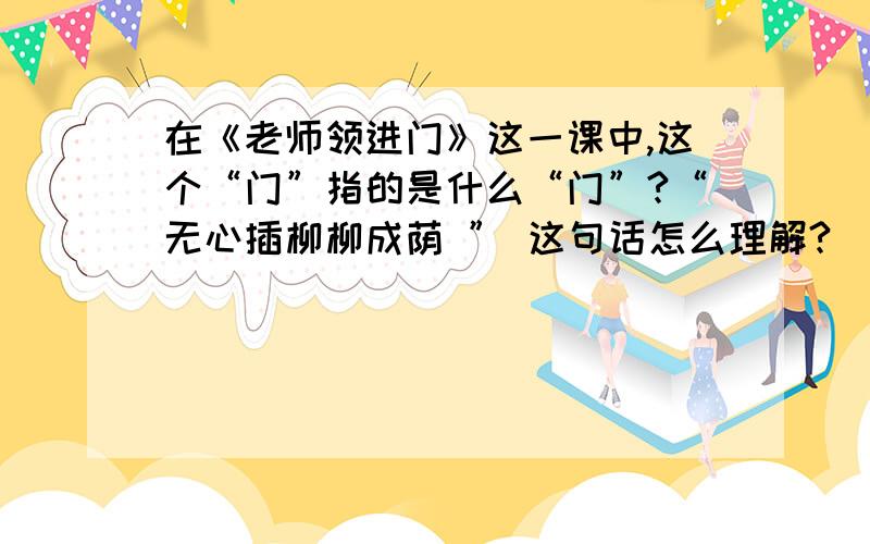 在《老师领进门》这一课中,这个“门”指的是什么“门”?“无心插柳柳成荫 ” 这句话怎么理解?