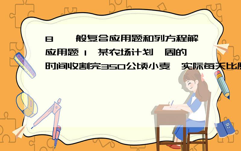 8、一般复合应用题和列方程解应用题 1、某农场计划一周的时间收割完350公顷小麦,实际每天比原计划多收割8、一般复合应用题和列方程解应用题1、某农场计划一周的时间收割完350公顷小麦,