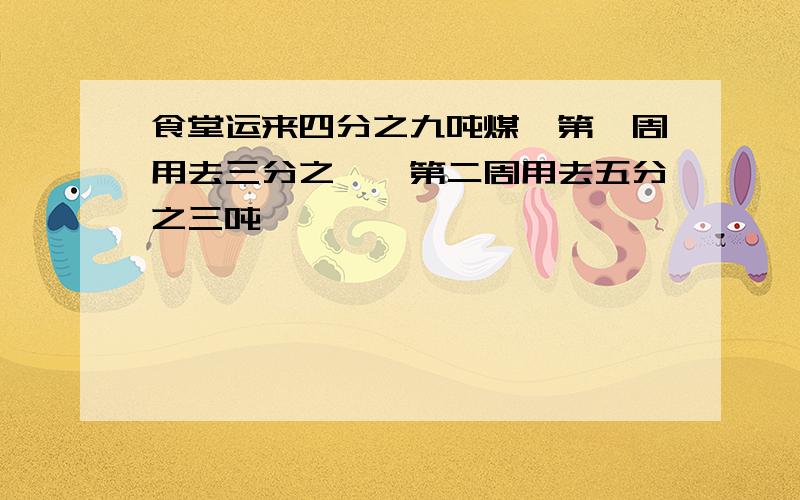 食堂运来四分之九吨煤,第一周用去三分之一,第二周用去五分之三吨