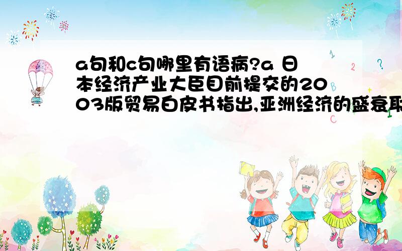 a句和c句哪里有语病?a 日本经济产业大臣目前提交的2003版贸易白皮书指出,亚洲经济的盛衰取决于中国经济的增长c 鲍威尔将要参加第28届奥运会闭幕式的消息传来,希腊2000名抗议者高呼反美口