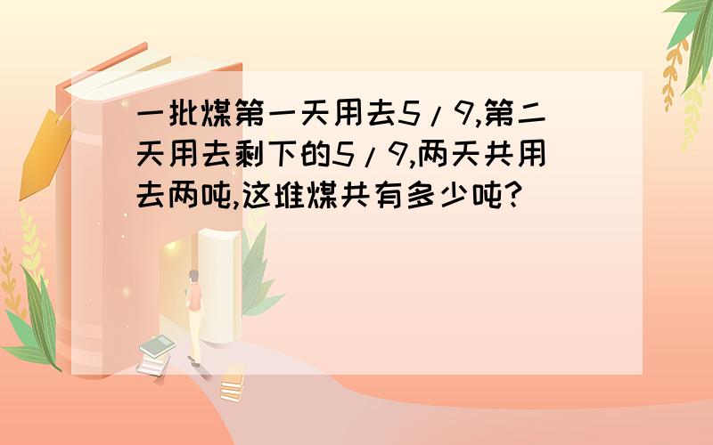 一批煤第一天用去5/9,第二天用去剩下的5/9,两天共用去两吨,这堆煤共有多少吨?