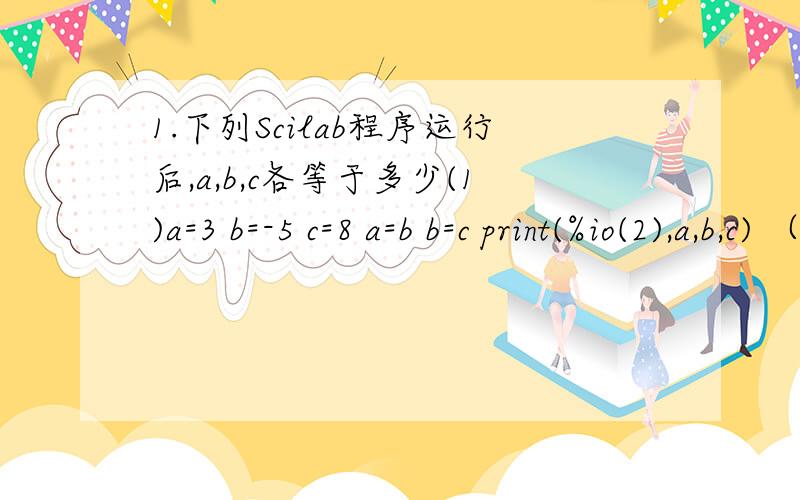 1.下列Scilab程序运行后,a,b,c各等于多少(1)a=3 b=-5 c=8 a=b b=c print(%io(2),a,b,c) （2）a=3 b=-5 c=8a=b b=c c=a print(%io(2),a,b,c)