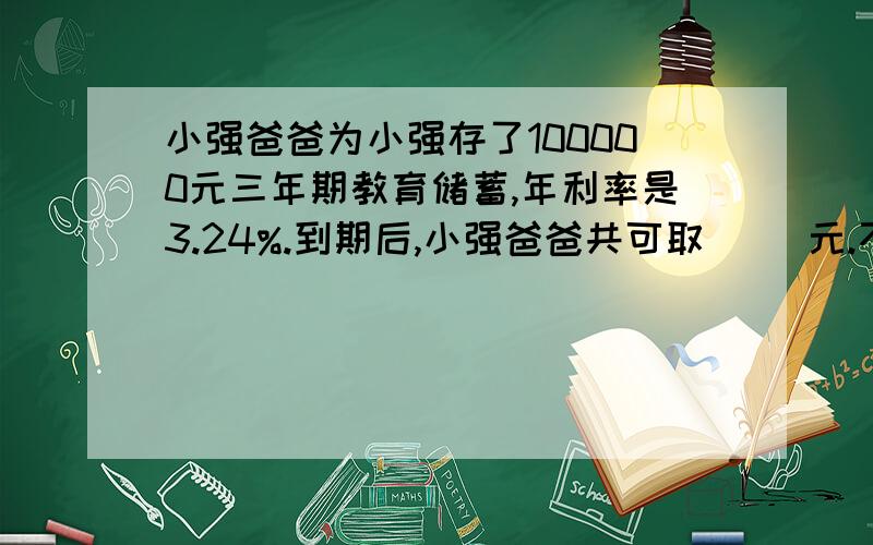 小强爸爸为小强存了100000元三年期教育储蓄,年利率是3.24%.到期后,小强爸爸共可取（ ）元.不收利息税