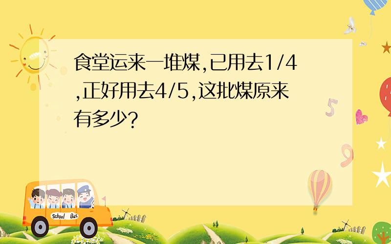 食堂运来一堆煤,已用去1/4,正好用去4/5,这批煤原来有多少?