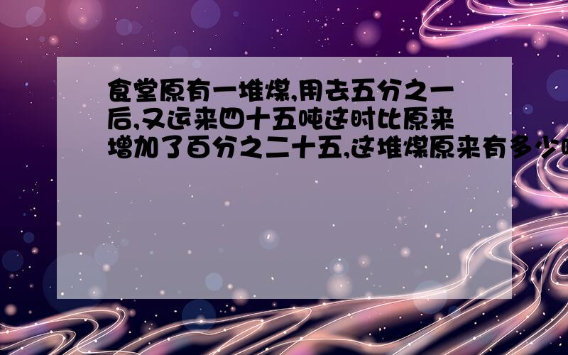 食堂原有一堆煤,用去五分之一后,又运来四十五吨这时比原来增加了百分之二十五,这堆煤原来有多少吨?食堂原有一堆煤,用去五分之一后,又运来四十五吨,这时比原来增加了百分之二十五,这