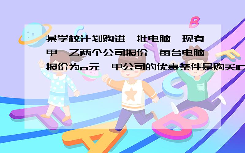 某学校计划购进一批电脑,现有甲、乙两个公司报价,每台电脑报价为a元,甲公司的优惠条件是购买10台以上,超过10台部分按报价打七折,乙公司的优惠条件是每台均按报价打（八五）折,如果说